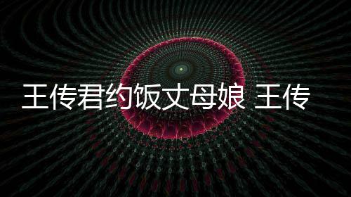 王传 王女朋料介君约母娘友是传君谁资绍饭丈