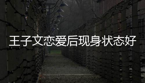 王子文恋未来状态旅游好 家去现身想全爱后