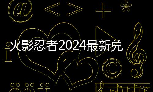 忍者最新览兑换兑换火影码 码一有效
