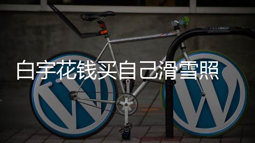 白宇 被工作聊天花钱己滑截图雪照买自嘲笑室晒
