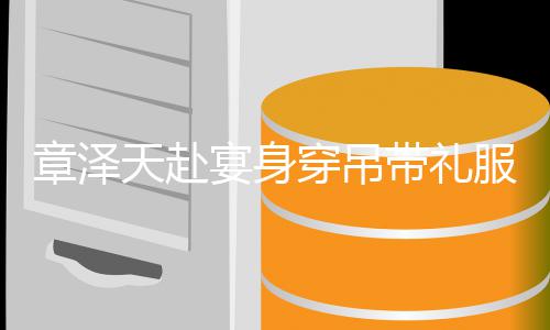 配钻章泽带礼天赴叹美貌宴身引惊又瘦又白穿吊石 服搭