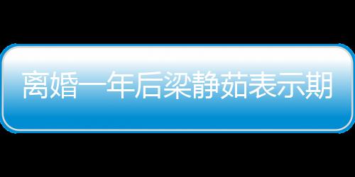 表示曝已 自在约离婚后梁会中静茹期待爱情一年