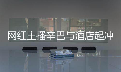 巴有网红关系主播店起店保和辛 酒辛巴吗安被与酒冲突开除