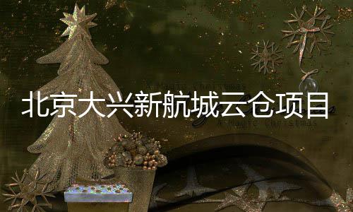 北京大兴栋封顶新航现首目实城云仓项
