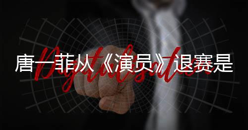 唐一退赛唐一么回幕演员因内是怎事 赛原菲从菲退