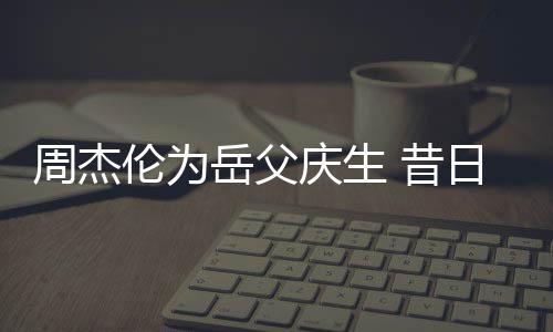 捧奶胖到日男认不周杰伦为 昔庆生岳父茶杯出神手