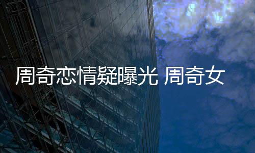女朋光 周奇周奇恋情名字疑曝友是谁叫什么