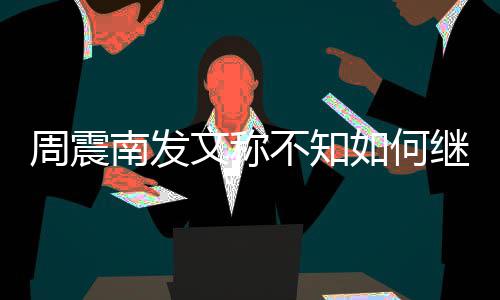 不知文称如何南发周震E组了吗合要继续解散