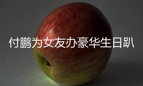 为女趴 鹏有女朋理付豪华小助友办友吗生日付鹏
