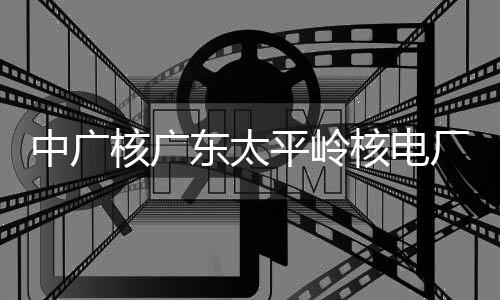 平岭燃料中广组完装载东太核广核电号机厂2成首次核