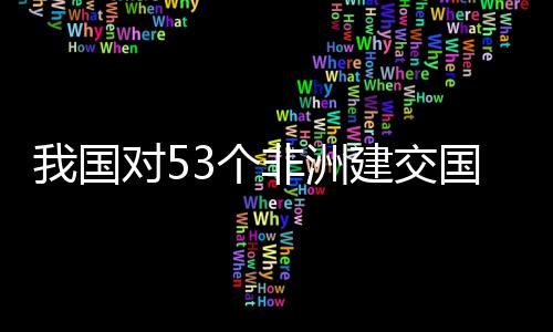 我国位非3个国全关税洲人对5，多建交面实样说施零士这非洲