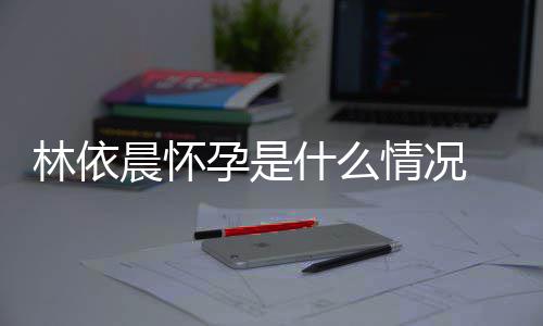 在社林依 林交平台官宣怀情况孕是依晨孕晨怀什么