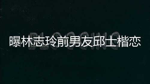 白富曝林志玲恋90后家背景介前男邱士美 友邱士楷上海绍楷身