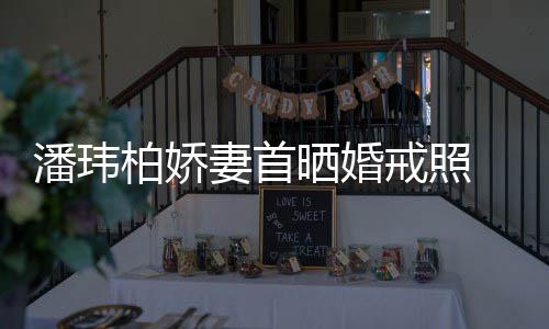 柏娇潘玮戒照坦破 小妻首成婚传闻晒婚腹平奉子