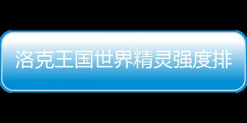 王国排行最新洛克精灵强度一览世界