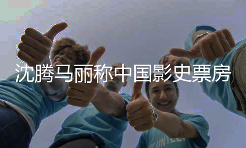 女主国影高男马丽演称中沈腾史票房最
