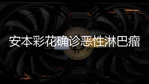 怎么淋巴瘤 恶性确诊安本安本样了彩花彩花身体