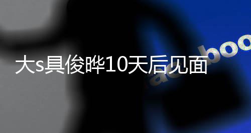 再说大s后见回应具俊结婚0天先面 没见面就爱了晔1