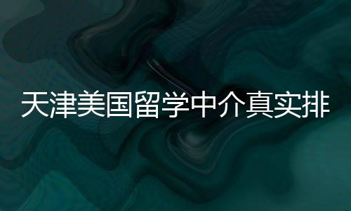 必收排名中介真实留学天津美国藏，硕士党