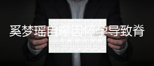 飙3曝因重狂导致怀孕脊椎5斤奚梦期体瑶自 孕错位