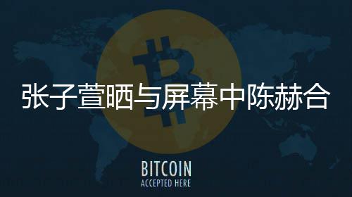 为张子老公打c合影萱晒新剧幕中与屏陈赫