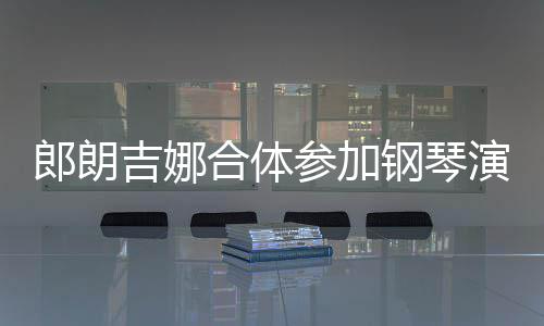 人十钢琴指相郎朗 两合体吉娜演出眼爱意参加扣满