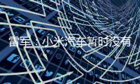 雷军：小米汽车暂时没有进入美国市场的计划