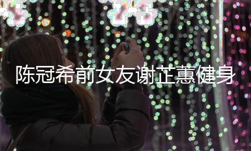 曝光女友冠希芷蕙蕙健和陈希前谢芷 谢原因陈冠身照分手