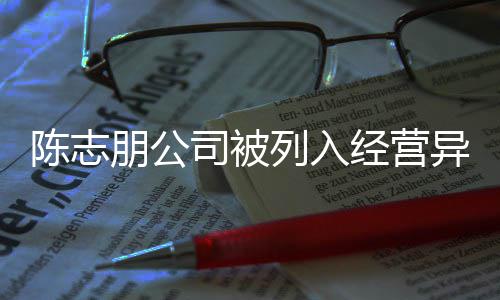 朋公曝光公司志朋列入经营名录异常已退陈志 陈出被司被