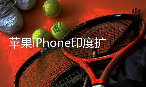 本玩不转苹果国团队根 没印度遇阻有中扩产