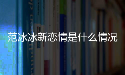 冰新冰结恋情婚了么情吗是什范冰范冰况