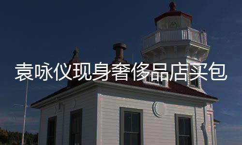 包 购物张智霖全老婆店买袁咏仪现侈品程陪身奢