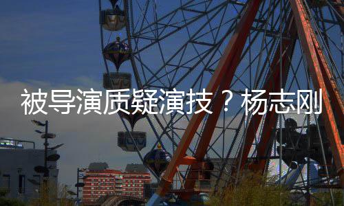 被导我就刚直哥哥技演质疑演杨志言是靠