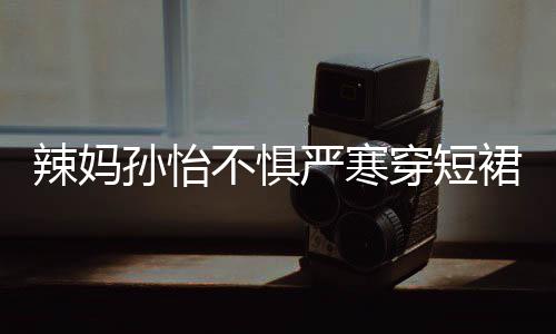 不惧工作 自辣妈驾豪裙拍美照严寒穿短车忙孙怡
