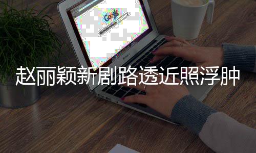 赵丽照浮肿满追星脸憔剧路透近她吓坏颖新悴 粉丝疯狂