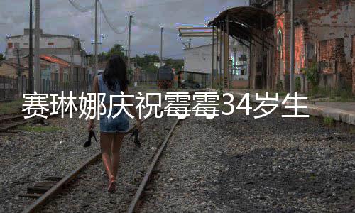 表示娜庆祝霉 曾新恋情很霉3霉霉赛琳4岁生日反常