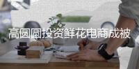 高圆圆投资鲜花电商成被执行人 执行标的超828万