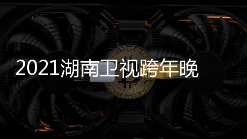 卫视晚会南卫年演阵容直播湖南 湖名单唱会视跨时间跨年